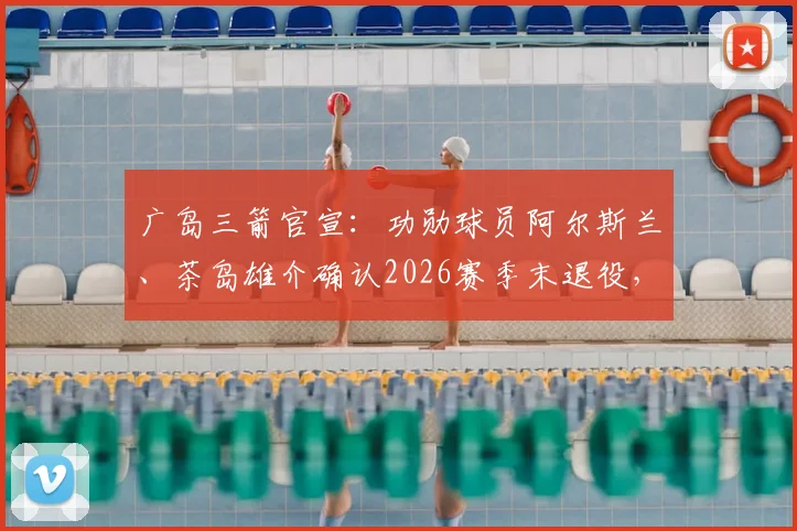 广岛三箭官宣:功勋球员阿尔斯兰、茶岛雄介确认2026赛季末退役,对球队阵容影响几何?