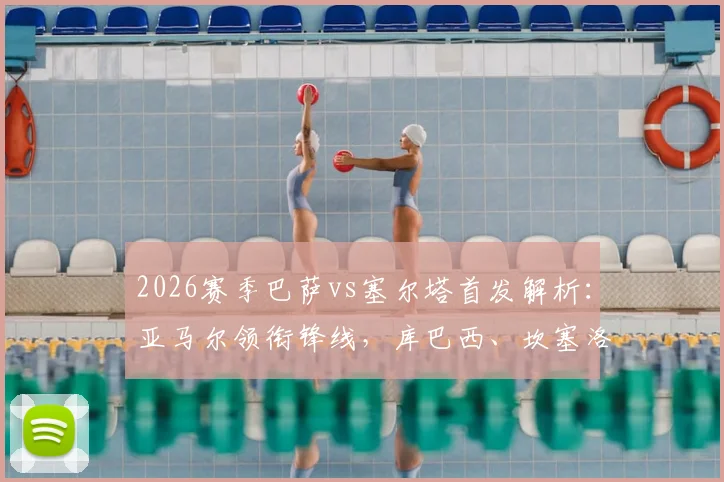 2026赛季巴萨vs塞尔塔首发解析：亚马尔领衔锋线，库巴西、坎塞洛关键出战，附双方战术看点
