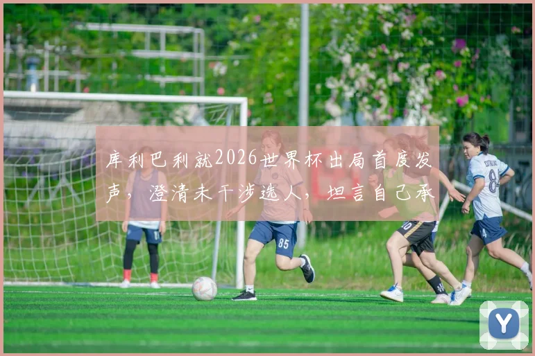 库利巴利就2026世界杯出局首度发声，澄清未干涉选人，坦言自己承担责任并展望未来