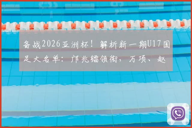 备战2026亚洲杯!解析新一期U17国足大名单:邝兆镭领衔,万项、赵松源等新星入选看点