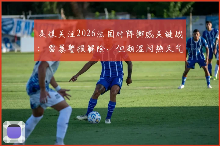美媒关注2026法国对阵挪威关键战:雷暴警报解除,但潮湿闷热天气或成比赛X因素