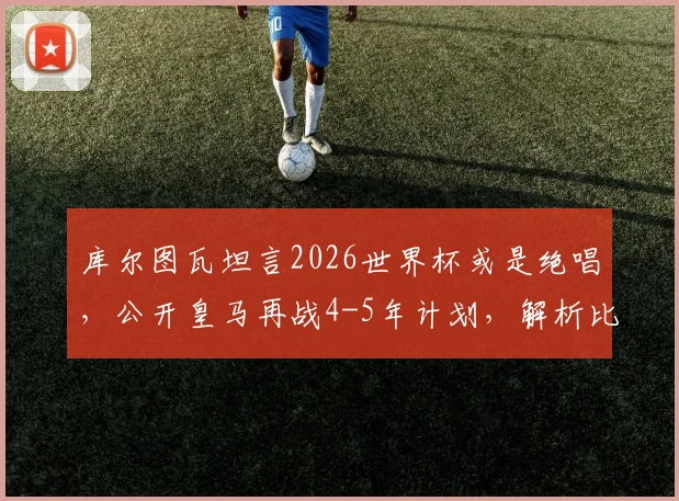 库尔图瓦坦言2026世界杯或是绝唱，公开皇马再战4-5年计划，解析比利时门神未来职业规划