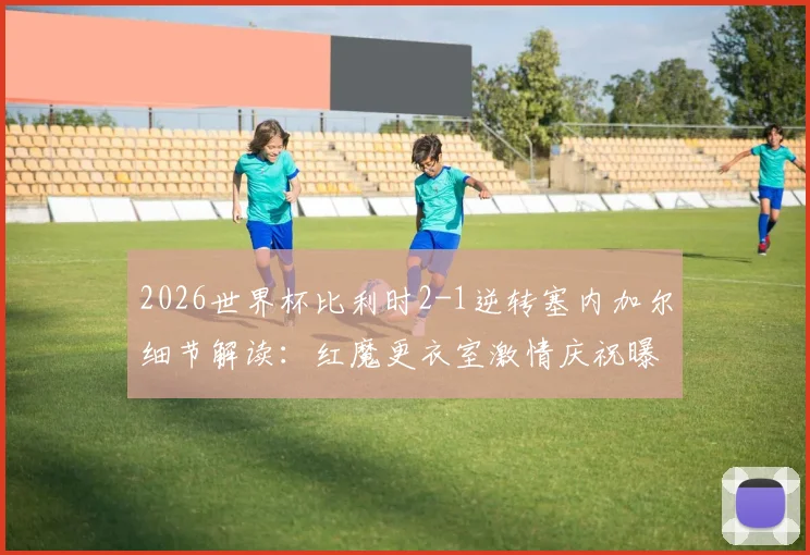 2026世界杯比利时2-1逆转塞内加尔细节解读:红魔更衣室激情庆祝曝光,晋级形势全面分析