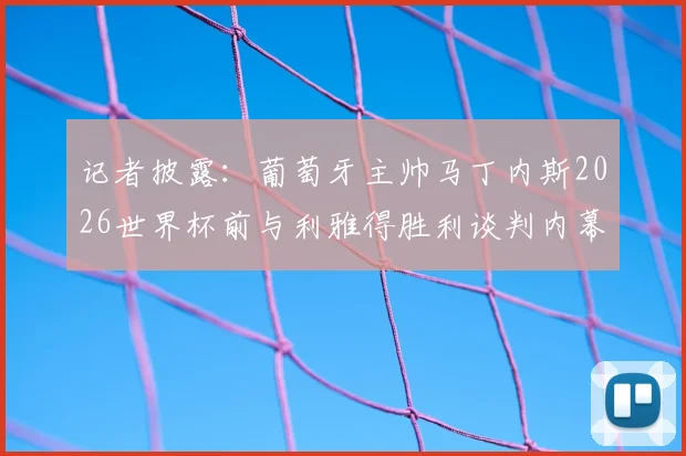 记者披露:葡萄牙主帅马丁内斯2026世界杯前与利雅得胜利谈判内幕,执教沙特球队时间线梳理