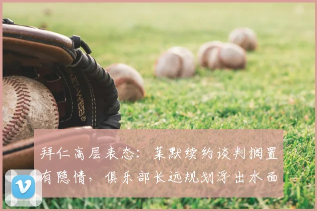 拜仁高层表态:莱默续约谈判搁置有隐情,俱乐部长远规划浮出水面