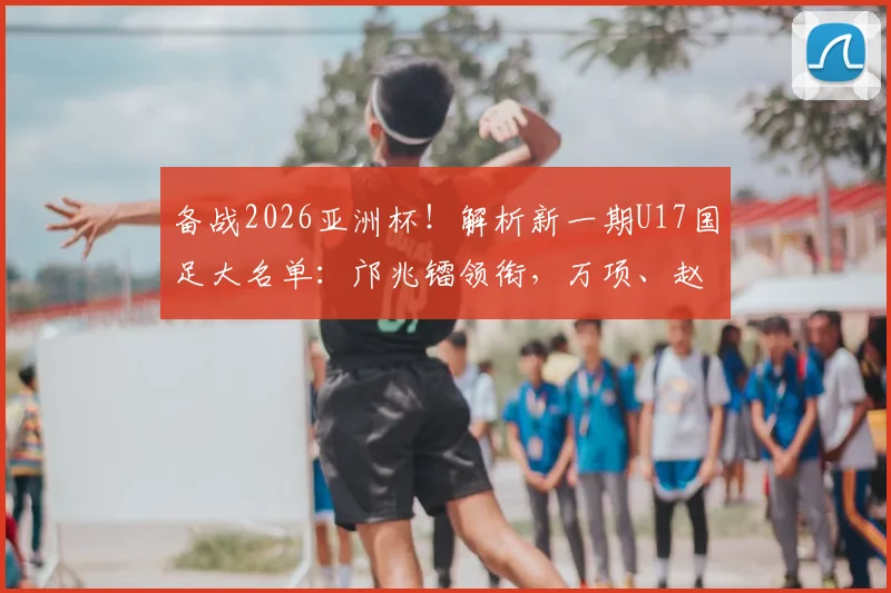 备战2026亚洲杯！解析新一期U17国足大名单：邝兆镭领衔，万项、赵松源等新星入选看点