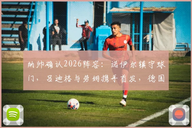 纳帅确认2026阵容:诺伊尔镇守球门,吕迪格与劳姆携手首发,德国队关键战排兵布阵解析
