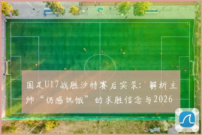 国足U17战胜沙特赛后实录:解析主帅“仍感饥饿”的求胜信念与2026世界杯周期备战布局