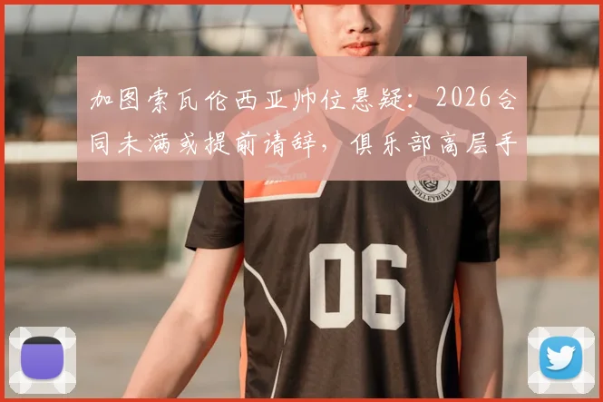 加图索瓦伦西亚帅位悬疑：2026合同未满或提前请辞，俱乐部高层手握决定权