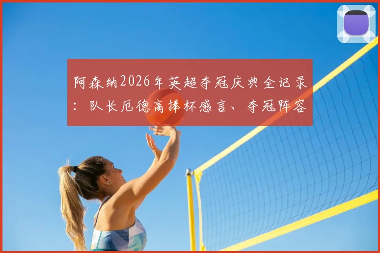 阿森纳2026年英超夺冠庆典全记录：队长厄德高捧杯感言、夺冠阵容名单及时隔22年重夺冠军的激情时刻回顾