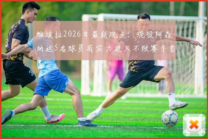 维埃拉2026年最新观点：现役阿森纳这5名球员有实力进入不败赛季首发，主帅首选仍是温格