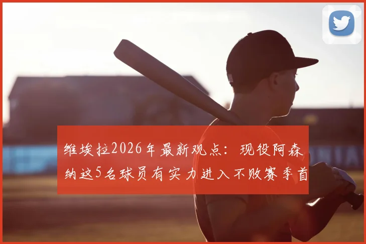 维埃拉2026年最新观点:现役阿森纳这5名球员有实力进入不败赛季首发,主帅首选仍是温格