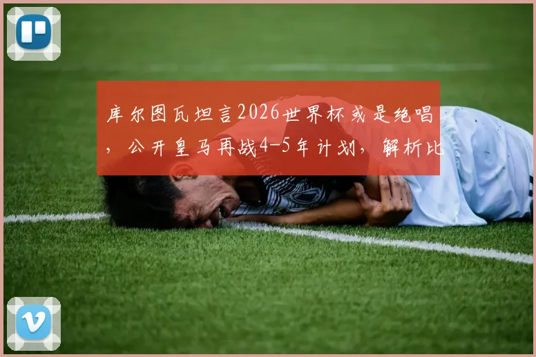 库尔图瓦坦言2026世界杯或是绝唱,公开皇马再战4-5年计划,解析比利时门神未来职业规划