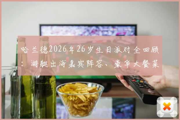哈兰德2026年26岁生日派对全回顾:游艇出海嘉宾阵容、豪华大餐菜单曝光,揭秘球星庆生花费