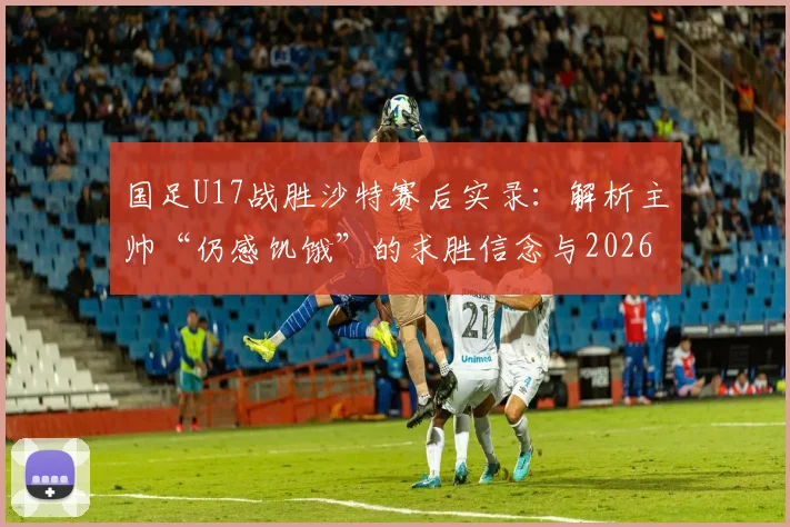 国足U17战胜沙特赛后实录：解析主帅“仍感饥饿”的求胜信念与2026世界杯周期备战布局