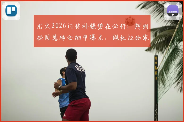 尤文2026门将补强势在必行:阿利松同意转会细节曝光,佩杜拉独家解读谈判进程