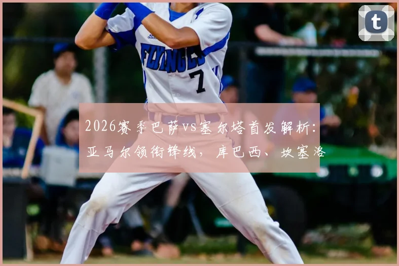 2026赛季巴萨vs塞尔塔首发解析:亚马尔领衔锋线,库巴西、坎塞洛关键出战,附双方战术看点