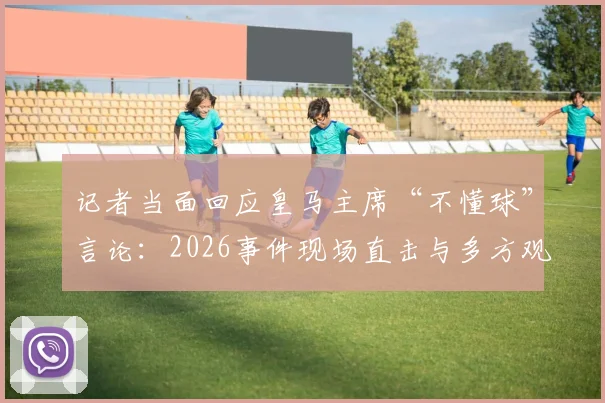 记者当面回应皇马主席“不懂球”言论：2026事件现场直击与多方观点剖析