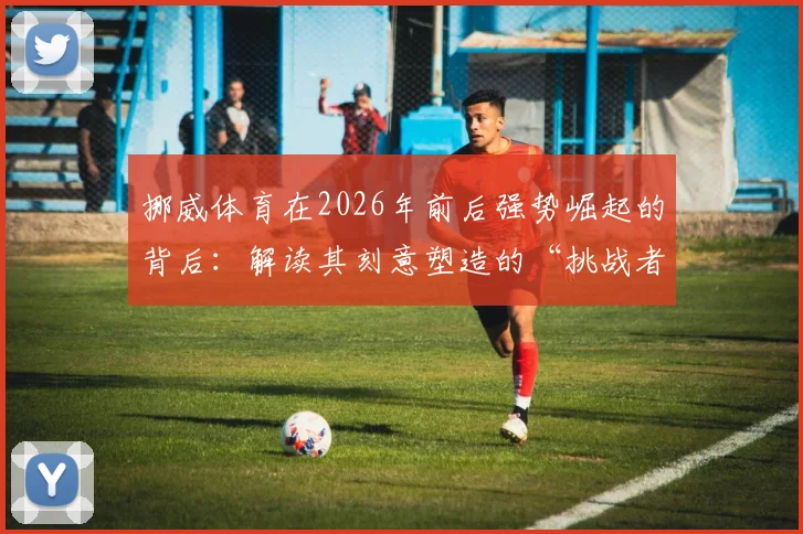 挪威体育在2026年前后强势崛起的背后:解读其刻意塑造的“挑战者”心态与青训体系