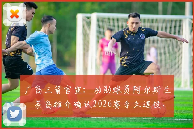 广岛三箭官宣：功勋球员阿尔斯兰、茶岛雄介确认2026赛季末退役，对球队阵容影响几何？