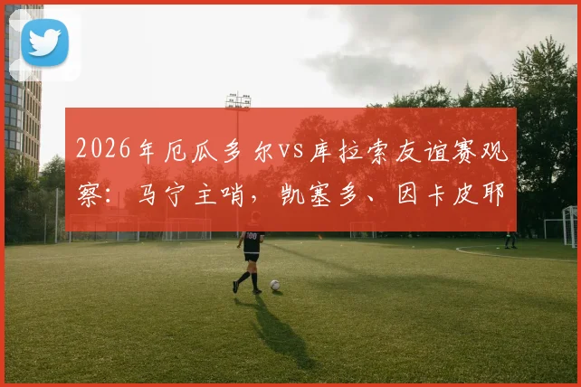 2026年厄瓜多尔vs库拉索友谊赛观察：马宁主哨，凯塞多、因卡皮耶领衔首发，两队战术与球员表现全解析