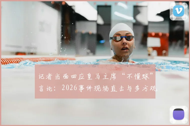 记者当面回应皇马主席“不懂球”言论:2026事件现场直击与多方观点剖析