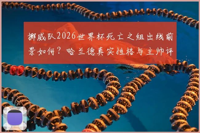 挪威队2026世界杯死亡之组出线前景如何？哈兰德真实性格与主帅评价格林伍德分享，附挪威队阵容实力分析最新指南