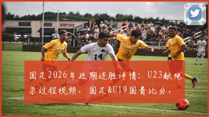 国足2026年近期连胜详情:U23献绝杀过程视频,国足&U19国青比分,完整名单及未来赛程分析