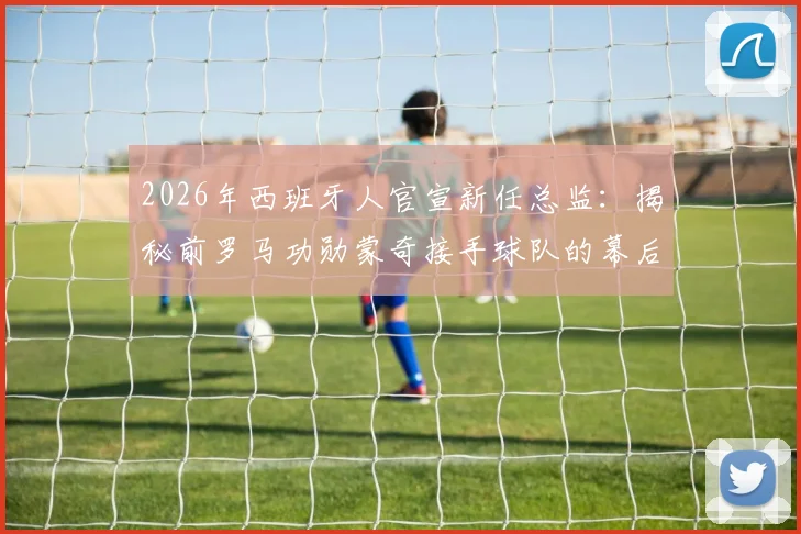 2026年西班牙人官宣新任总监:揭秘前罗马功勋蒙奇接手球队的幕后原因与未来挑战