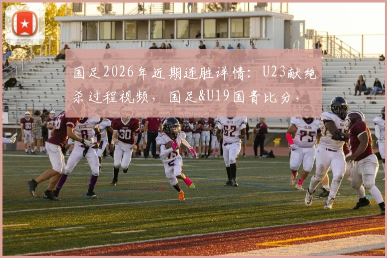 国足2026年近期连胜详情：U23献绝杀过程视频，国足&U19国青比分，完整名单及未来赛程分析