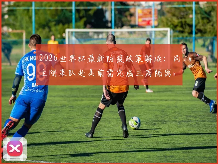 2026世界杯最新防疫政策解读:民主刚果队赴美前需完成三周隔离,工作组详细要求曝光