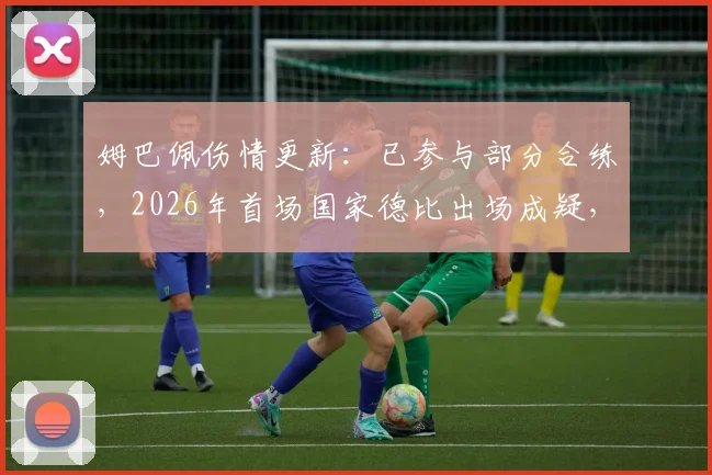 姆巴佩伤情更新：已参与部分合练，2026年首场国家德比出场成疑，皇马战巴萨大名单预测