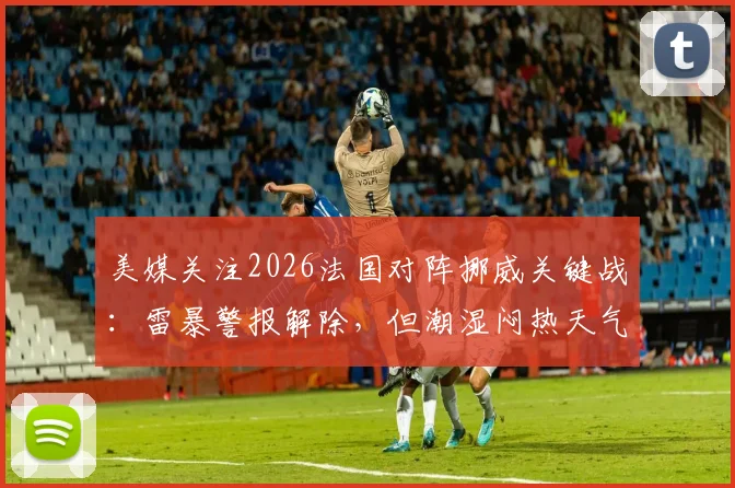 美媒关注2026法国对阵挪威关键战：雷暴警报解除，但潮湿闷热天气或成比赛X因素