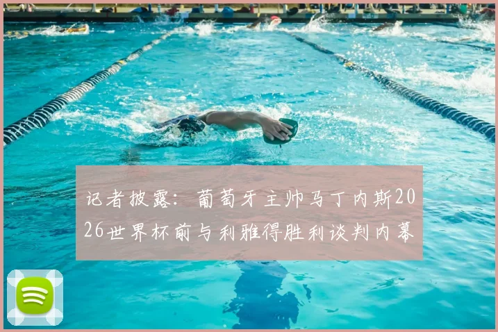 记者披露：葡萄牙主帅马丁内斯2026世界杯前与利雅得胜利谈判内幕，执教沙特球队时间线梳理