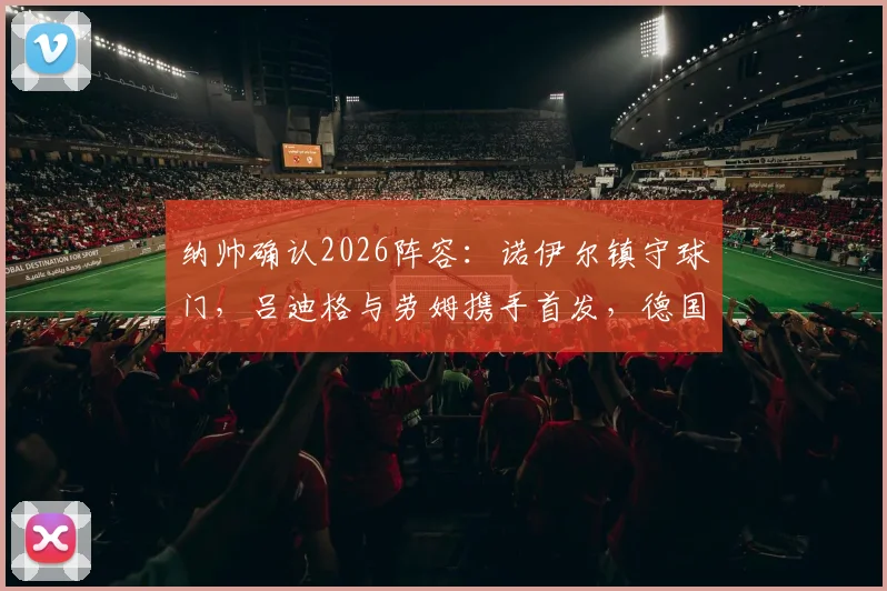 纳帅确认2026阵容：诺伊尔镇守球门，吕迪格与劳姆携手首发，德国队关键战排兵布阵解析