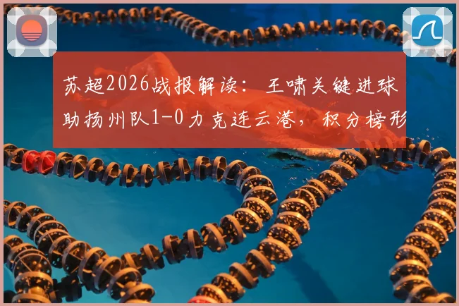 苏超2026战报解读:王啸关键进球助扬州队1-0力克连云港,积分榜形势与赛制解析