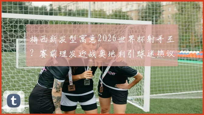梅西新发型寓意2026世界杯射手王?赛前理发迎战奥地利引球迷热议,发型细节全解析