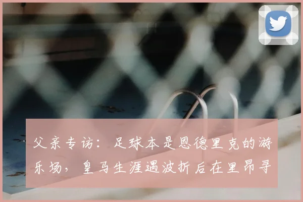 父亲专访：足球本是恩德里克的游乐场，皇马生涯遇波折后在里昂寻回快乐
