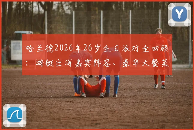 哈兰德2026年26岁生日派对全回顾：游艇出海嘉宾阵容、豪华大餐菜单曝光，揭秘球星庆生花费