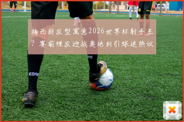 梅西新发型寓意2026世界杯射手王？赛前理发迎战奥地利引球迷热议，发型细节全解析