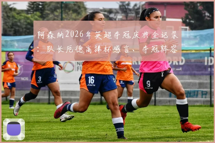 阿森纳2026年英超夺冠庆典全记录:队长厄德高捧杯感言、夺冠阵容名单及时隔22年重夺冠军的激情时刻回顾