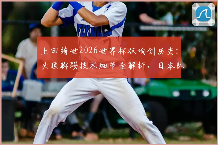 上田绮世2026世界杯双响创历史：头顶脚踢技术细节全解析，日本队关键进球球员表现深度点评
