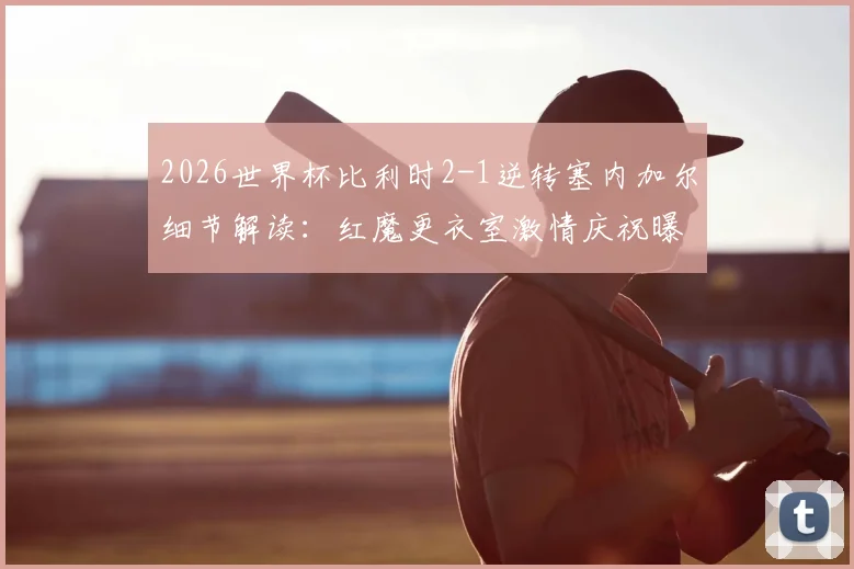 2026世界杯比利时2-1逆转塞内加尔细节解读：红魔更衣室激情庆祝曝光，晋级形势全面分析