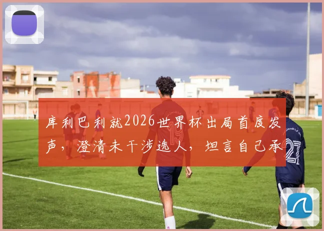 库利巴利就2026世界杯出局首度发声,澄清未干涉选人,坦言自己承担责任并展望未来