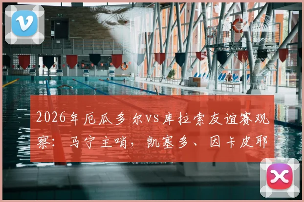 2026年厄瓜多尔vs库拉索友谊赛观察:马宁主哨,凯塞多、因卡皮耶领衔首发,两队战术与球员表现全解析