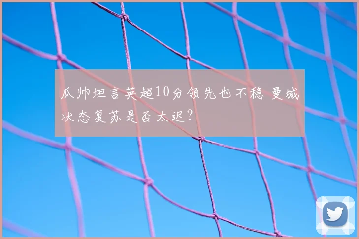 瓜帅坦言英超10分领先也不稳 曼城状态复苏是否太迟?