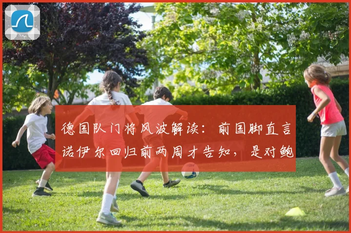 德国队门将风波解读:前国脚直言诺伊尔回归前两周才告知,是对鲍曼信任缺失的具体体现