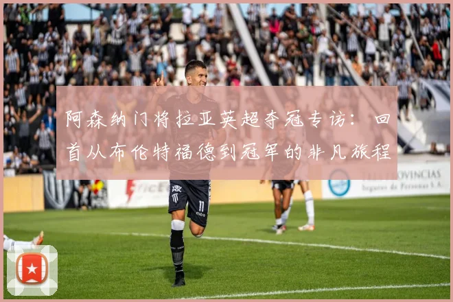 阿森纳门将拉亚英超夺冠专访:回首从布伦特福德到冠军的非凡旅程,深度对比其与拉姆斯代尔技术特点