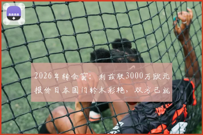 2026年转会窗：利兹联3000万欧元报价日本国门铃木彩艳，双方已就个人待遇达成一致，转会最新进展分析