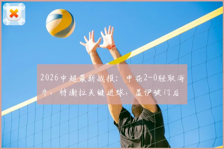 2026中超最新战报：申花2-0轻取海牛，特谢拉关键进球，盖伊破门后错失良机，附全场集锦与战术复盘